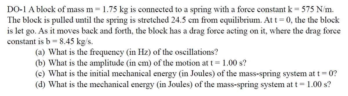 DO-1 A block of mass m=
1.75 kg is connected to a spring with a force constant k = 575 N/m.
The block is pulled until the spring is stretched 24.5 cm from equilibrium. At t = 0, the the block
is let go. As it moves back and forth, the block has a drag force acting on it, where the drag force
constant is b = 8.45 kg/s.
(a) What is the frequency (in Hz) of the oscillations?
(b) What is the amplitude (in cm) of the motion at t =
(c) What is the initial mechanical energy (in Joules) of the mass-spring system at t= 0?
(d) What is the mechanical energy (in Joules) of the mass-spring system at t = 1.00 s?
1.00 s?
