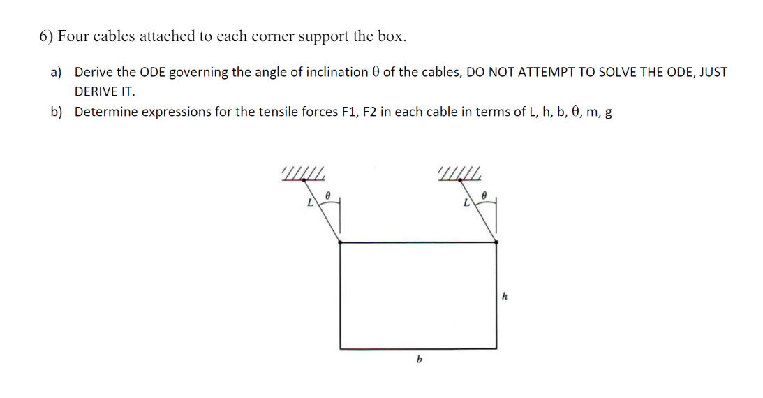 6) Four cables attached to each corner support the box.
a) Derive the ODE governing the angle of inclination 0 of the cables, DO NOT ATTEMPT TO SOLVE THE ODE, JUST
DERIVE IT.
b) Determine expressions for the tensile forces F1, F2 in each cable in terms of L, h, b, 0, m, g
b
h