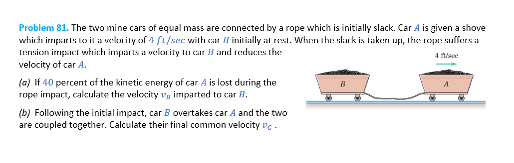 Problem 81. The two mine cars of equal mass are connected by a rope which is initially slack. Car A is given a shove
which imparts to it a velocity of 4 ft/sec with car B initially at rest. When the slack is taken up, the rope suffers a
tension impact which imparts a velocity to car B and reduces the
velocity of car A.
4 ft/sec
(a) If 40 percent of the kinetic energy of car A is lost during the
rope impact, calculate the velocity v imparted to car B.
(b) Following the initial impact, car B overtakes car A and the two
are coupled together. Calculate their final common velocity vc.
~
B
S
A
S