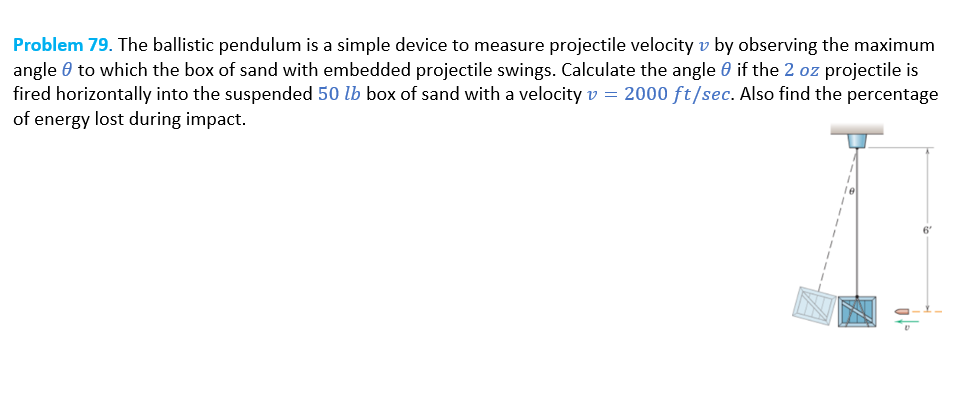 Problem 79. The ballistic pendulum is a simple device to measure projectile velocity v by observing the maximum
angle to which the box of sand with embedded projectile swings. Calculate the angle if the 2 oz projectile is
fired horizontally into the suspended 50 lb box of sand with a velocity v = 2000 ft/sec. Also find the percentage
of energy lost during impact.
6'