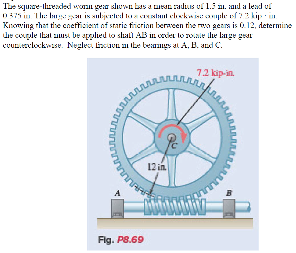 The square-threaded worm gear shown has a mean radius of 1.5 in. and a lead of
0.375 in. The large gear is subjected to a constant clockwise couple of 7.2 kip · in.
Knowing that the coefficient of static friction between the two gears is 0.12, determine
the couple that must be applied to shaft AB in order to rotate the large gear
counterclockwise. Neglect friction in the bearings at A, B, and C.
ហ
n
Fig. P8.69
ллллллллллл
Pc
12 in.
7.2 kip-in.
www