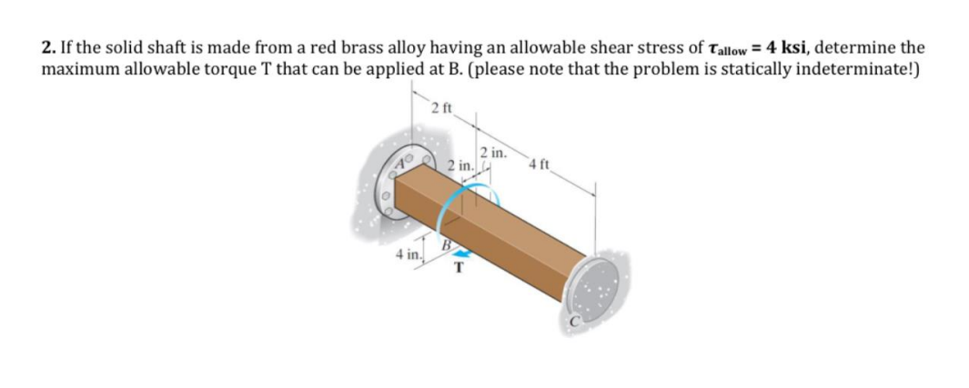 2. If the solid shaft is made from a red brass alloy having an allowable shear stress of Tallow = 4 ksi, determine the
maximum allowable torque T that can be applied at B. (please note that the problem is statically indeterminate!)
2 ft
4 in.
2 in.
T
2 in.
4 ft