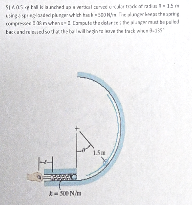 5) A 0.5 kg ball is launched up a vertical curved circular track of radius R = 1.5 m
using a spring-loaded plunger which has k = 500 N/m. The plunger keeps the spring
compressed 0.08 m when s= 0. Compute the distance s the plunger must be pulled
back and released so that the ball will begin to leave the track when 0-135°
H
k= 500 N/m
1.5 m