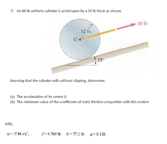 7) An 80 lb uniform cylinder is acted upon by a 50 lb force as shown.
G
12 in.
15
Knowing that the cylinder rolls without slipping, determine:
50 lb
(a) The acceleration of its center G
(b) The minimum value of the coefficient of static friction compatible with this motion
ANS.
a=-7.86 r/s²;
f=9.769 lb N-77.3 lb -0.126