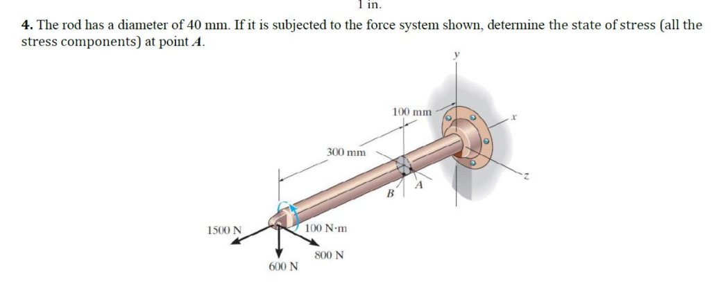 1 in.
4. The rod has a diameter of 40 mm. If it is subjected to the force system shown, determine the state of stress (all the
stress components) at point A.
1500 N
600 N
300 mm
100 N·m
800 N
100 mm