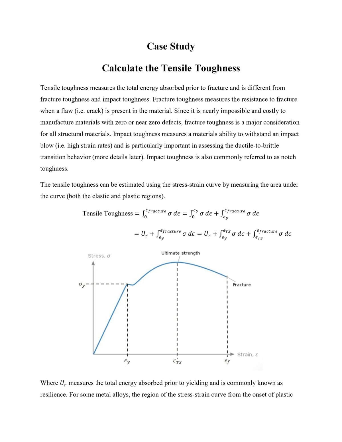 Case Study
Calculate the Tensile Toughness
Tensile toughness measures the total energy absorbed prior to fracture and is different from
fracture toughness and impact toughness. Fracture toughness measures the resistance to fracture
when a flaw (i.e. crack) is present in the material. Since it is nearly impossible and costly to
manufacture materials with zero or near zero defects, fracture toughness is a major consideration
for all structural materials. Impact toughness measures a materials ability to withstand an impact
blow (i.e. high strain rates) and is particularly important in assessing the ductile-to-brittle
transition behavior (more details later). Impact toughness is also commonly referred to as notch
toughness.
The tensile toughness can be estimated using the stress-strain curve by measuring the area under
the curve (both the elastic and plastic regions).
Tensile Toughness = f
Stress, σ
Ty-
Ey
Efracture
ETS
Ur
Ey
Efracture o de = U₁ + SETS o de + Sefracture o de
Ey
Ey
o de = Ser o de + Ser
= U₁ + Sey
Ur
Ey
Ultimate strength
ETS
Efracture
I
I
Ef
o de
Fracture
Strain, &
r
Where U measures the total energy absorbed prior to yielding and is commonly known as
resilience. For some metal alloys, the region of the stress-strain curve from the onset of plastic