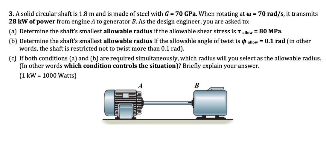 3. A solid circular shaft is 1.8 m and is made of steel with G = 70 GPa. When rotating at w = 70 rad/s, it transmits
28 kW of power from engine A to generator B. As the design engineer, you are asked to:
(a) Determine the shaft's smallest allowable radius if the allowable shear stress is T allow = 80 MPa.
(b) Determine the shaft's smallest allowable radius If the allowable angle of twist is allow = 0.1 rad (in other
words, the shaft is restricted not to twist more than 0.1 rad).
(c) If both conditions (a) and (b) are required simultaneously, which radius will you select as the allowable radius.
(In other words which condition controls the situation)? Briefly explain your answer.
(1 kW = 1000 Watts)
B