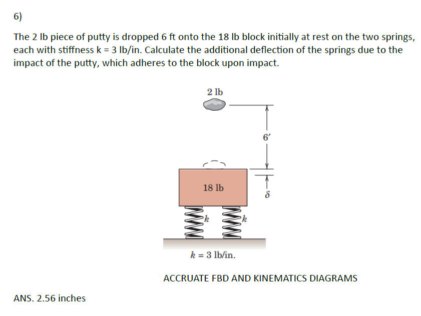 6)
The 2 lb piece of putty is dropped 6 ft onto the 18 lb block initially at rest on the two springs,
each with stiffness k = 3 lb/in. Calculate the additional deflection of the springs due to the
impact of the putty, which adheres to the block upon impact.
ANS. 2.56 inches
2 lb
18 lb
k = 3 lb/in.
6'
ACCRUATE FBD AND KINEMATICS DIAGRAMS