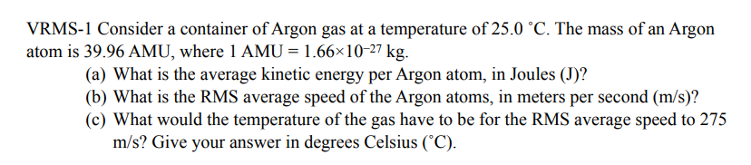 VRMS-1 Consider a container of Argon gas at a temperature of 25.0 °C. The mass of an Argon
atom is 39.96 AMU, where 1 AMU = 1.66×10-27 kg.
(a) What is the average kinetic energy per Argon atom, in Joules (J)?
(b) What is the RMS average speed of the Argon atoms, in meters per second (m/s)?
(c) What would the temperature of the gas have to be for the RMS average speed to 275
m/s? Give your answer in degrees Celsius (°C).