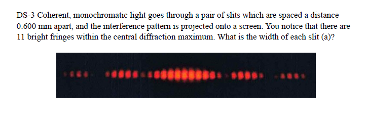 DS-3 Coherent, monochromatic light goes through a pair of slits which are spaced a distance
0.600 mm apart, and the interference pattern is projected onto a screen. You notice that there are
11 bright fringes within the central diffraction maximum. What is the width of each slit (a)?