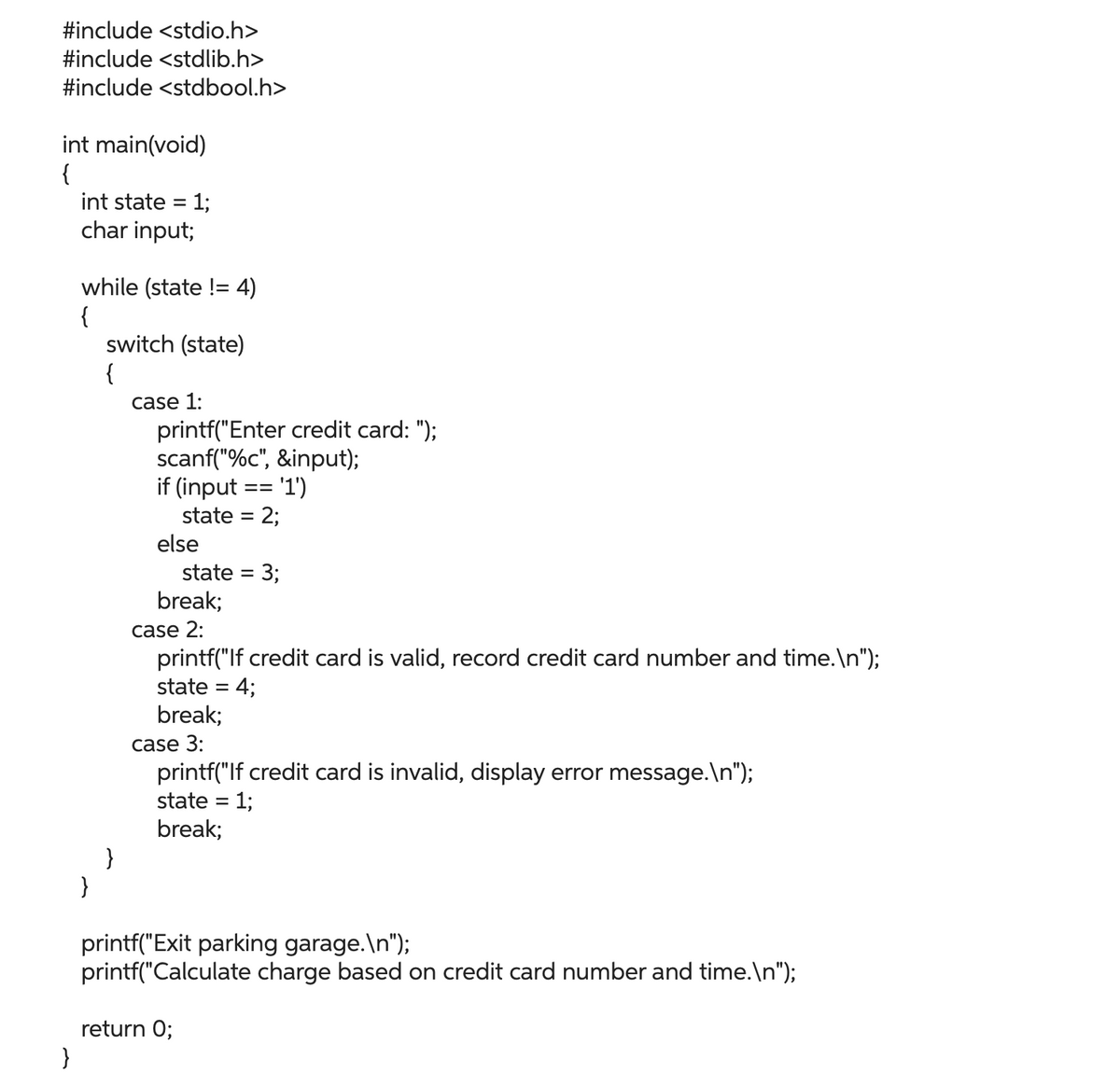 #include <stdio.h>
#include <stdlib.h>
#include <stdbool.h>
int main(void)
{
}
int state = 1;
char input;
while (state != 4)
{
}
switch (state)
{
}
case 1:
printf("Enter credit card: ");
scanf("%c", &input);
if (input == '1')
state = 2;
else
state = 3;
break;
case 2:
printf("If credit card is valid, record credit card number and time.\n");
state = 4;
break;
case 3:
printf("If credit card is invalid, display error message.\n");
state = 1;
break;
printf("Exit parking garage.\n");
printf("Calculate charge based on credit card number and time.\n");
return 0;