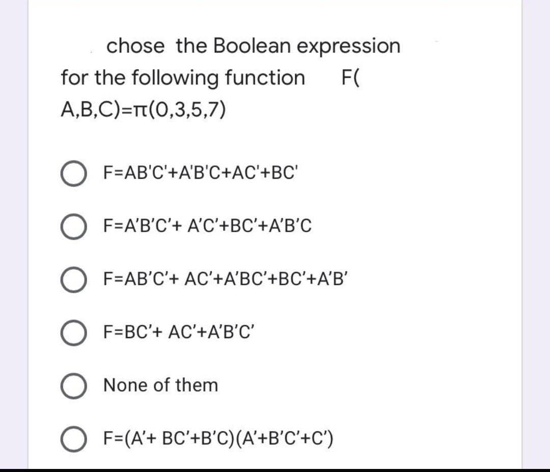 chose the Boolean expression
for the following function
F(
A,B,C)=T(0,3,5,7)
F=AB'C'+A'B'C+AC'+BC'
F=A'B'C'+ A'C'+BC'+A'B’C
F=AB'C'+ AC'+A'BC'+BC'+A'B'
F=BC'+ AC'+A'B'C'
None of them
F=(A'+ BC'+B'C)(A'+B'C'+C')
