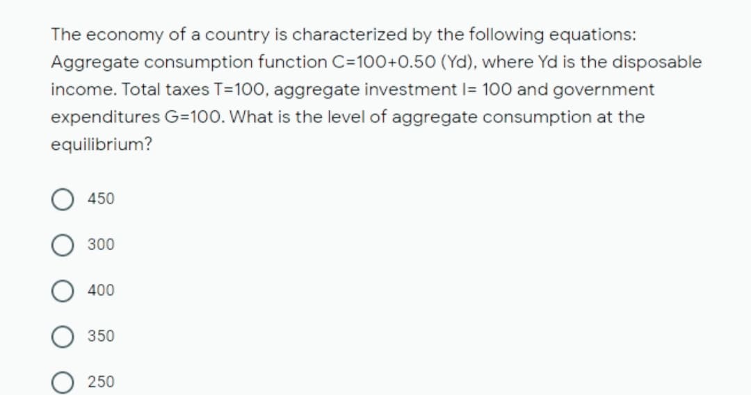 The economy of a country is characterized by the following equations:
Aggregate consumption function C=100+0.50 (Yd), where Yd is the disposable
income. Total taxes T=100, aggregate investment I= 100 and government
expenditures G=100. What is the level of aggregate consumption at the
equilibrium?
450
300
400
350
250

