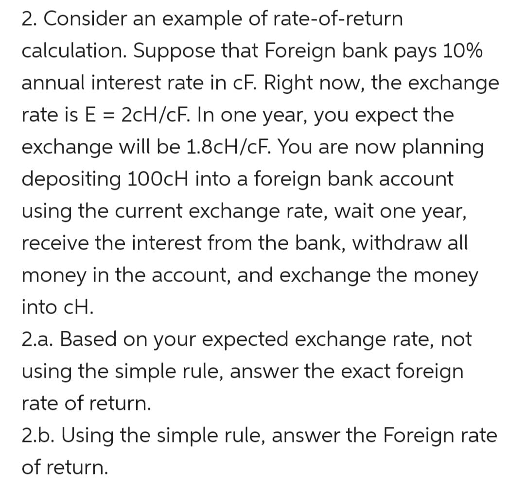 2. Consider an example of rate-of-return
calculation. Suppose that Foreign bank pays 10%
annual interest rate in cF. Right now, the exchange
rate is E = 2cH/cF. In one year, you expect the
exchange will be 1.8cH/cF. You are now planning
depositing 100CH into a foreign bank account
using the current exchange rate, wait one year,
receive the interest from the bank, withdraw all
money in the account, and exchange the money
into cH.
2.a. Based on your expected exchange rate, not
using the simple rule, answer the exact foreign
rate of return.
2.b. Using the simple rule, answer the Foreign rate
of return.
