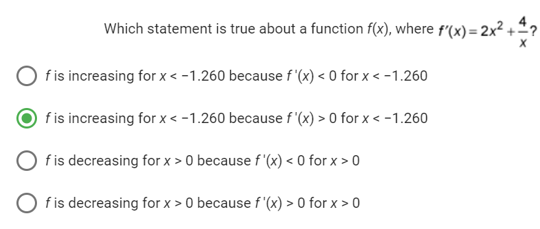 Which statement is true about a function f(x), where f'(x)=2x² ++?
X
f is increasing for x < -1.260 because f '(x) < 0 for x < -1.260
f is increasing for x < -1.260 because f'(x) > 0 for x < -1.260
f is decreasing for x > 0 because f'(x) < 0 for x > 0
f is decreasing for x > 0 because f'(x) > 0 for x > 0