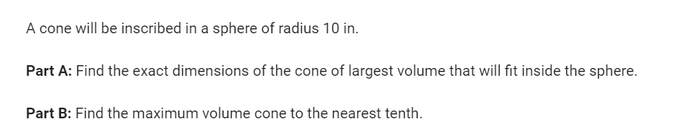 A cone will be inscribed in a sphere of radius 10 in.
Part A: Find the exact dimensions of the cone of largest volume that will fit inside the sphere.
Part B: Find the maximum volume cone to the nearest tenth.