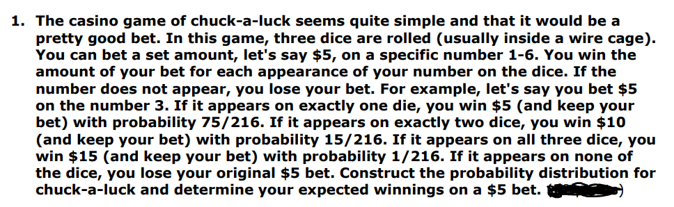 1. The casino game of chuck-a-luck seems quite simple and that it would be a
pretty good bet. In this game, three dice are rolled (usually inside a wire cage).
You can bet a set amount, let's say $5, on a specific number 1-6. You win the
amount of your bet for each appearance of your number on the dice. If the
number does not appear, you lose your bet. For example, let's say you bet $5
on the number 3. If it appears on exactly one die, you win $5 (and keep your
bet) with probability 75/216. If it appears on exactly two dice, you win $10
(and keep your bet) with probability 15/216. If it appears on all three dice, you
win $15 (and keep your bet) with probability 1/216. If it appears on none of
the dice, you lose your original $5 bet. Construct the probability distribution for
chuck-a-luck and determine your expected winnings on a $5 bet.