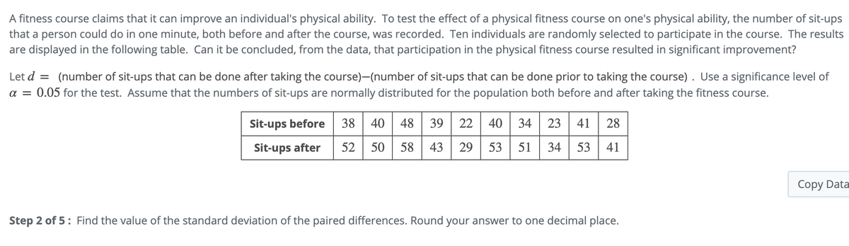 fitness course claims that it can improve an individual's physical ability. To test the effect of a physical fitness course on one's physical ability, the number of sit-ups
that a person could do in one minute, both before and after the course, was recorded. Ten individuals are randomly selected to participate in the course. The results
are displayed in the following table. Can it be concluded, from the data, that participation in the physical fitness course resulted in significant improvement?
Let d = (number of sit-ups that can be done after taking the course)-(number of sit-ups that can be done prior to taking the course) . Use a significance level of
a = 0.05 for the test. Assume that the numbers of sit-ups are normally distributed for the population both before and after taking the fitness course.
%3D
Sit-ups before
38 40 48 39
23 41
28
Sit-ups after
52 | 50
58 | 43
29 53
51
34
53
41
Copy Data
Step 2 of 5: Find the value of the standard deviation of the paired differences. Round your answer to one decimal place.
