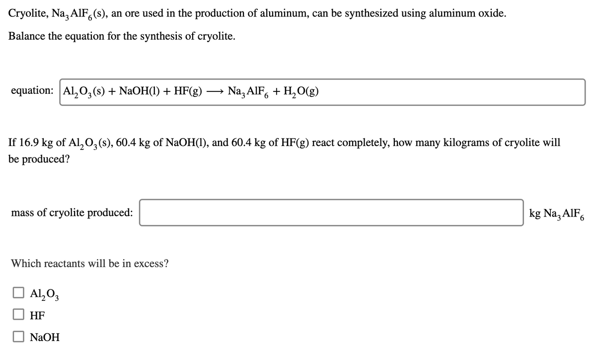 Cryolite, Na, AlF,(s), an ore used in the production of aluminum, can be synthesized using aluminum oxide.
Balance the equation for the synthesis of cryolite.
equation: Al,0,(s) + NaOH(1) + HF(g)
Na, AIF, + H,O(g)
If 16.9 kg of Al,0,(s), 60.4 kg of NaOH(1), and 60.4 kg of HF(g) react completely, how many kilograms of cryolite will
be produced?
mass of cryolite produced:
kg Na, AIF,
Which reactants will be in excess?
Al,O3
HF
NaOH
