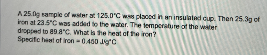 A 25.0g sample of water at 125.0°C was placed in an insulated cup. Then 25.3g of
iron at 23.5°C was added to the water. The temperature of the water
dropped to 89.8°C. What is the heat of the iron?
Specific heat of Iron = 0.450 J/g °C