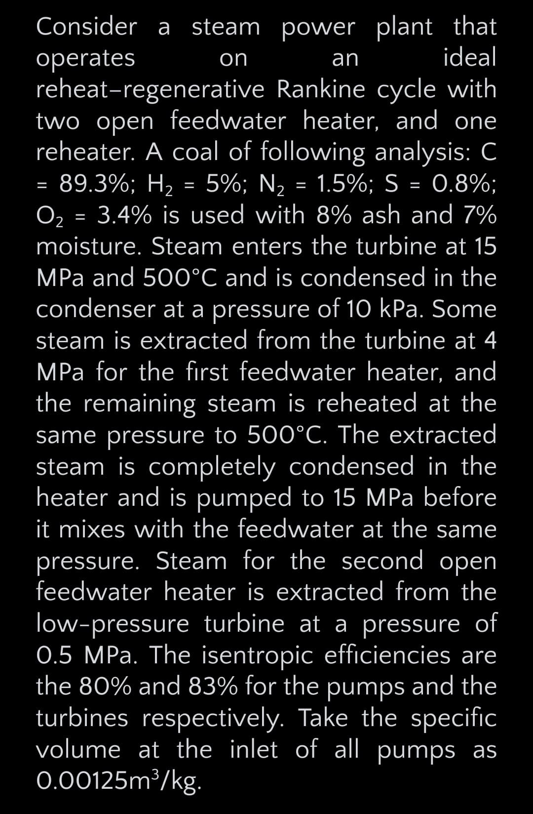 Consider a steam power plant that
operates
on
an
ideal
reheat-regenerative Rankine cycle with
two open feedwater heater, and one
reheater. A coal of following analysis: C
=
O2
89.3%; H2
=
=
5%; N₂
=
1.5%; S = 0.8%;
3.4% is used with 8% ash and 7%
moisture. Steam enters the turbine at 15
MPa and 500°C and is condensed in the
condenser at a pressure of 10 kPa. Some
steam is extracted from the turbine at 4
MPa for the first feedwater heater, and
the remaining steam is reheated at the
same pressure to 500°C. The extracted
steam is completely condensed in the
heater and is pumped to 15 MPa before
it mixes with the feedwater at the same
pressure. Steam for the second open
feedwater heater is extracted from the
low-pressure turbine at a pressure of
0.5 MPa. The isentropic efficiencies are
the 80% and 83% for the pumps and the
turbines respectively. Take the specific
volume at the inlet of all pumps as
0.00125m³/kg.