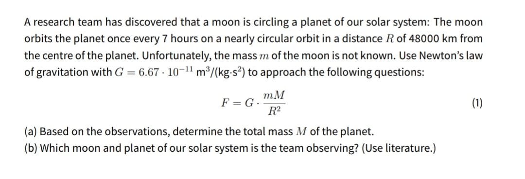 A research team has discovered that a moon is circling a planet of our solar system: The moon
orbits the planet once every 7 hours on a nearly circular orbit in a distance R of 48000 km from
the centre of the planet. Unfortunately, the mass m of the moon is not known. Use Newton's law
of gravitation with G = 6.67 · 10-11 m³/(kg-s²) to approach the following questions:
mM
F = G ·
R2
(1)
(a) Based on the observations, determine the total mass M of the planet.
(b) Which moon and planet of our solar system is the team observing? (Use literature.)
