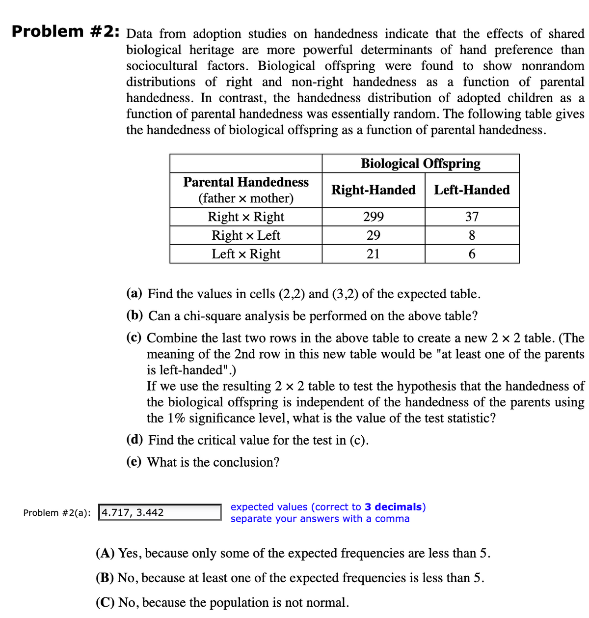 Problem #2: Data from adoption studies on handedness indicate that the effects of shared
biological heritage are more powerful determinants of hand preference than
sociocultural factors. Biological offspring were found to show nonrandom
distributions of right and non-right handedness as a function of parental
handedness. In contrast, the handedness distribution of adopted children as a
function of parental handedness was essentially random. The following table gives
the handedness of biological offspring as a function of parental handedness.
Parental Handedness
(father x mother)
Problem #2(a): 4.717, 3.442
Right x Right
Right x Left
Left & Right
Biological Offspring
Right-Handed
299
29
21
(a) Find the values in cells (2,2) and (3,2) of the expected table.
(b) Can a chi-square analysis be performed on the above table?
(c) Combine the last two rows in the above table to create a new 2 × 2 table. (The
meaning of the 2nd row in this new table would be "at least one of the parents
is left-handed".)
If we use the resulting 2 × 2 table to test the hypothesis that the handedness of
the biological offspring is independent of the handedness of the parents using
the 1% significance level, what is the value of the test statistic?
(d) Find the critical value for the test in (c).
(e) What is the conclusion?
Left-Handed
37
8
6
expected values (correct to 3 decimals)
separate your answers with a comma
(A) Yes, because only some of the expected frequencies are less than 5.
(B) No, because at least one of the expected frequencies is less than 5.
(C) No, because the population is not normal.