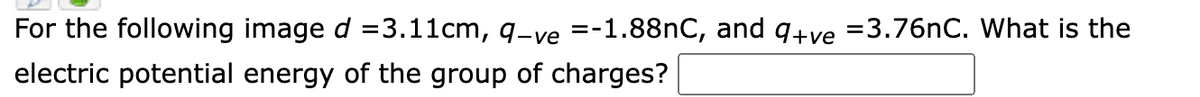For the following image d =3.11cm, q-ve =-1.88nC, and q+ve =3.76nC. What is the
electric potential energy of the group of charges?
