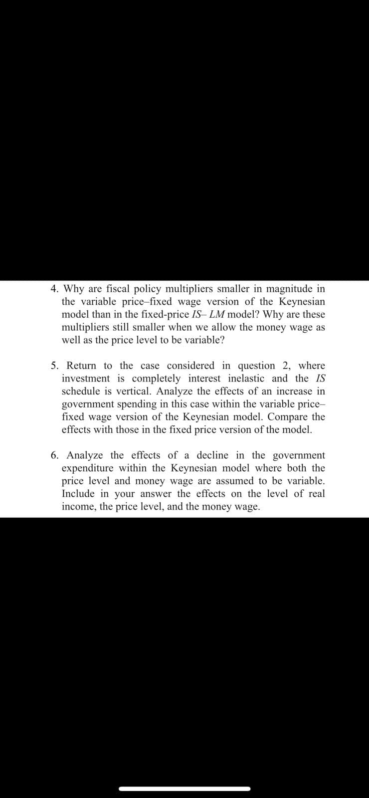4. Why are fiscal policy multipliers smaller in magnitude in
the variable price-fixed wage version of the Keynesian
model than in the fixed-price IS- LM model? Why are these
multipliers still smaller when we allow the money wage as
well as the price level to be variable?
5. Return to the case considered in question 2, where
investment is completely interest inelastic and the IS
schedule is vertical. Analyze the effects of an increase in
government spending in this case within the variable price-
fixed wage version of the Keynesian model. Compare the
effects with those in the fixed price version of the model.
6. Analyze the effects of a decline in the government
expenditure within the Keynesian model where both the
price level and money wage are assumed to be variable.
Include in your answer the effects on the level of real
income, the price level, and the money wage.
