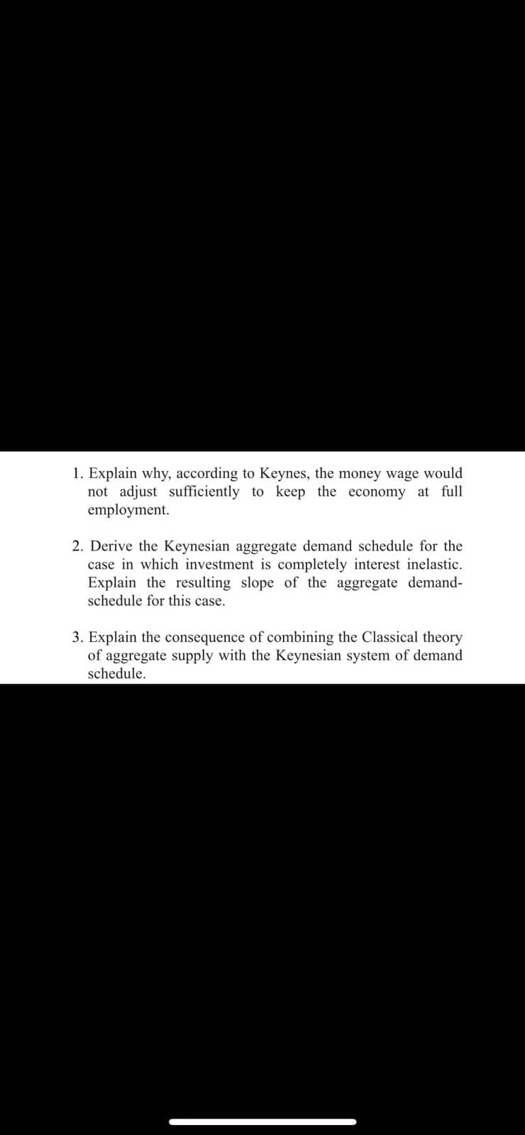 1. Explain why, according to Keynes, the money wage would
not adjust sufficiently to keep the economy at full
employment.
2. Derive the Keynesian aggregate demand schedule for the
case in which investment is completely interest inelastic.
Explain the resulting slope of the aggregate demand-
schedule for this case.
3. Explain the consequence of combining the Classical theory
of aggregate supply with the Keynesian system of demand
schedule.
