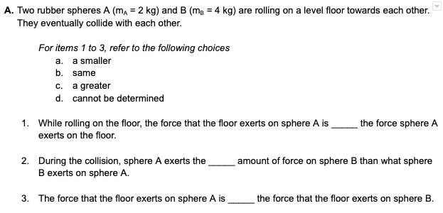 A. Two rubber spheres A (mA = 2 kg) and B (m₂ = 4 kg) are rolling on a level floor towards each other.
They eventually collide with each other.
For items 1 to 3, refer to the following choices
a. a smaller
b. same
c.
d.
a greater
cannot be determined
1. While rolling on the floor, the force that the floor exerts on sphere A is
exerts on the floor.
2. During the collision, sphere A exerts the
B exerts on sphere A.
3. The force that the floor exerts on sphere A is
the force sphere A
amount of force on sphere B than what sphere
the force that the floor exerts on sphere B.