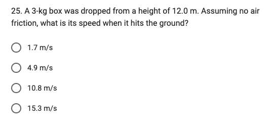 25. A 3-kg box was dropped from a height of 12.0 m. Assuming no air
friction, what is its speed when it hits the ground?
1.7 m/s
4.9 m/s
10.8 m/s
O 15.3 m/s