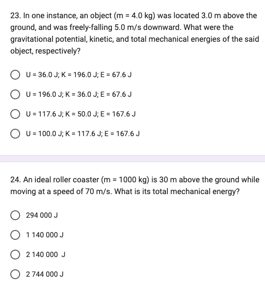 23. In one instance, an object (m = 4.0 kg) was located 3.0 m above the
ground, and was freely-falling 5.0 m/s downward. What were the
gravitational potential, kinetic, and total mechanical energies of the said
object, respectively?
U = 36.0 J; K = 196.0 J; E = 67.6 J
O U=196.0 J; K= 36.0 J; E = 67.6 J
O U = 117.6 J; K = 50.0 J; E = 167.6 J
O U = 100.0 J; K= 117.6 J; E = 167.6 J
24. An ideal roller coaster (m= 1000 kg) is 30 m above the ground while
moving at a speed of 70 m/s. What is its total mechanical energy?
294 000 J
O 11
1 140 000 J
O 2 140 000 J
O 2 744 000 J