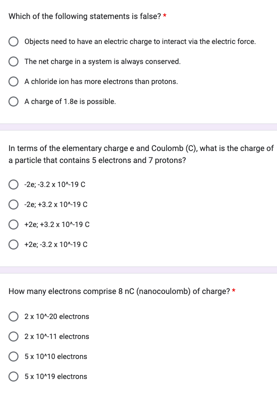Which of the following statements is false? *
Objects need to have an electric charge to interact via the electric force.
The net charge in a system is always conserved.
A chloride ion has more electrons than protons.
O A charge of 1.8e is possible.
In terms of the elementary charge e and Coulomb (C), what is the charge of
a particle that contains 5 electrons and 7 protons?
-2e; -3.2 x 10^-19 C
-2e; +3.2 x 10^-19 C
+2e; +3.2 x 10^-19 C
+2e; -3.2 x 10^-19 C
How many electrons comprise 8 nC (nanocoulomb) of charge? *
O 2 x 10^-20 electrons
O2 x 10^-11 electrons
5 x 10^10 electrons
O 5 x 10^19 electrons