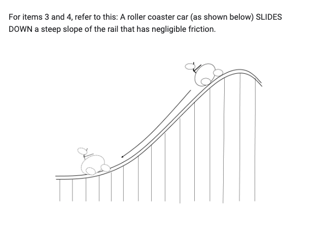 For items 3 and 4, refer to this: A roller coaster car (as shown below) SLIDES
DOWN a steep slope of the rail that has negligible friction.