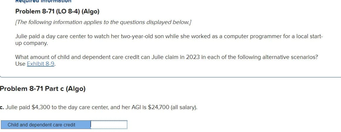 uired
Problem 8-71 (LO 8-4) (Algo)
[The following information applies to the questions displayed below.]
Julie paid a day care center to watch her two-year-old son while she worked as a computer programmer for a local start-
up company.
What amount of child and dependent care credit can Julie claim in 2023 in each of the following alternative scenarios?
Use Exhibit 8-9.
Problem 8-71 Part c (Algo)
c. Julie paid $4,300 to the day care center, and her AGI is $24,700 (all salary).
Child and dependent care credit