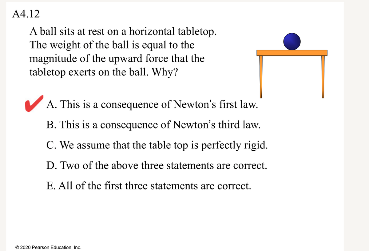 A4.12
A ball sits at rest on a horizontal tabletop.
The weight of the ball is equal to the
magnitude of the upward force that the
tabletop exerts on the ball. Why?
V A. This is a consequence of Newton's first law.
B. This is a consequence of Newton's third law.
C. We assume that the table top is perfectly rigid.
D. Two of the above three statements are correct.
E. All of the first three statements are correct.
© 2020 Pearson Education, Inc.
