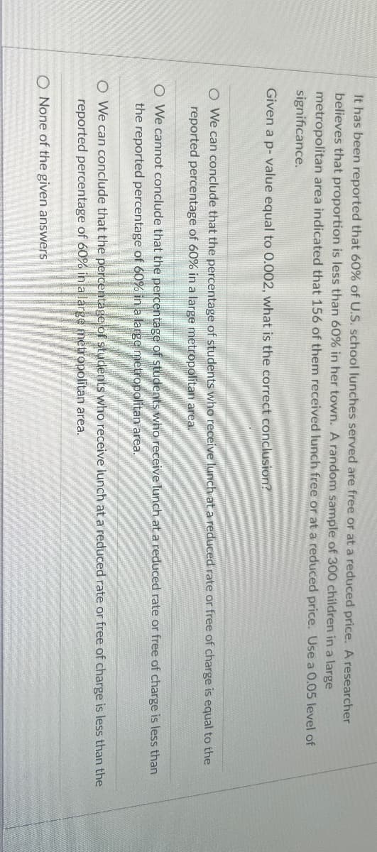 It has been reported that 60% of U.S. school lunches served are free or at a reduced price. A researcher
believes that proportion is less than 60% in her town. A random sample of 300 children in a large
metropolitan area indicated that 156 of them received lunch free or at a reduced price. Use a 0.05 level of
significance.
Given a p-value equal to 0.002, what is the correct conclusion?
O We can conclude that the percentage of students who receive lunch at a reduced rate or free of charge is equal to the
reported percentage of 60% in a large metropolitan area.
O We cannot conclude that the percentage of students who receive lunch at a reduced rate or free of charge is less than
the reported percentage of 60% in a large metropolitan area.
O We can conclude that the percentage of students who receive lunch at a reduced rate or free of charge is less than the
reported percentage of 60% in a large metropolitan area.
O None of the given answers
