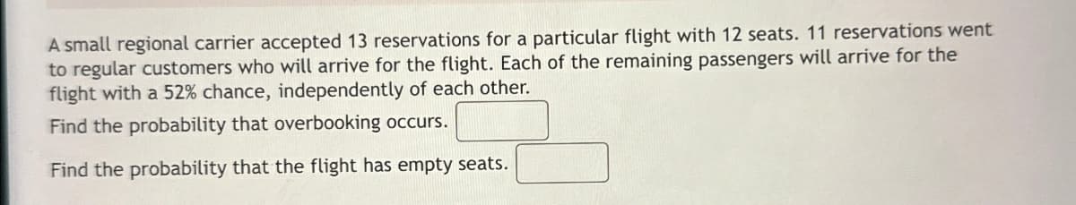 A small regional carrier accepted 13 reservations for a particular flight with 12 seats. 11 reservations went
to regular customers who will arrive for the flight. Each of the remaining passengers will arrive for the
flight with a 52% chance, independently of each other.
Find the probability that overbooking occurs.
Find the probability that the flight has empty seats.