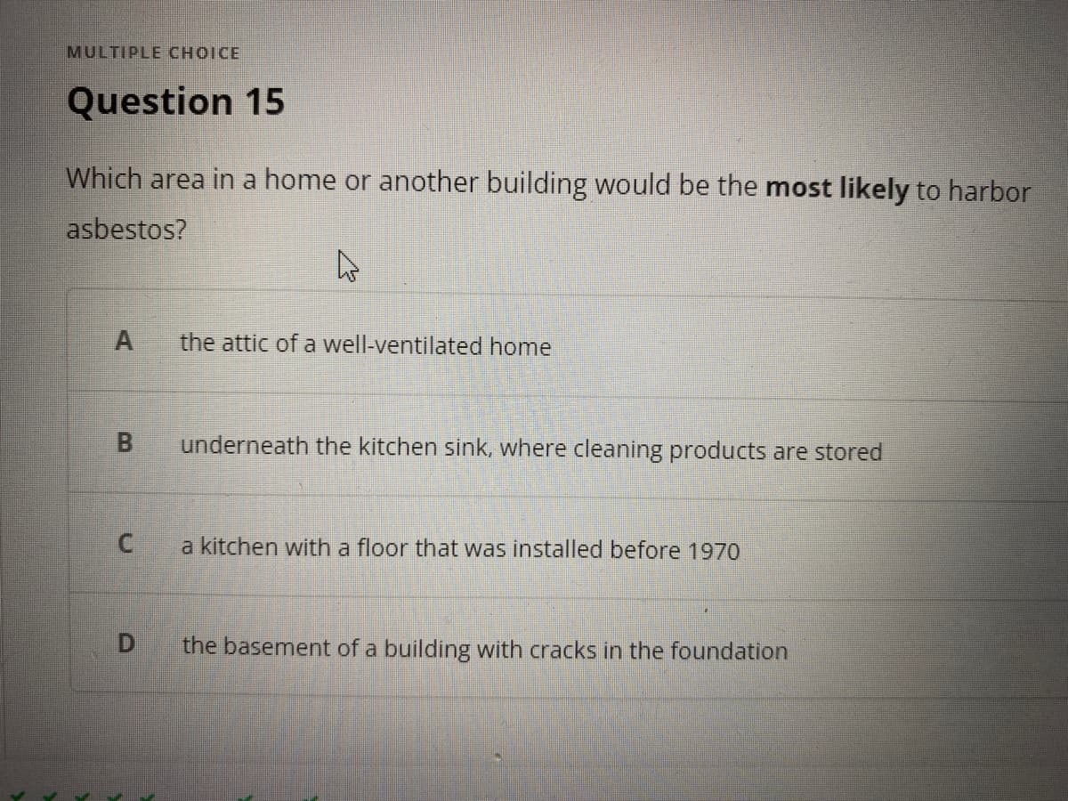 MULTIPLE CHOICE
Question 15
Which area in a home or another building would be the most likely to harbor
asbestos?
the attic of a well-ventilated home
underneath the kitchen sink, where cleaning products are stored
a kitchen with a floor that was installed before 1970
the basement of a building with cracks in the foundation
B.
