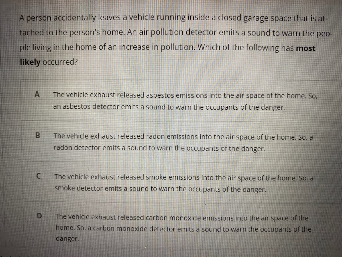 A person accidentally leaves a vehicle running inside a closed garage space that is at-
tached to the person's home. An air pollution detector emits a sound to warn the peo-
ple living in the home of an increase in pollution. Which of the following has most
likely occurred?
The vehicle exhaust released asbestos emissions into the air space of the home. So,
an asbestos detector emits a sound to warn the occupants of the danger.
The vehicle exhaust released radon emissions into the air space of the home. So, a
radon detector emits a sound to warn the occupants of the danger.
C.
The vehicle exhaust released smoke emissions into the air space of the home. So, a
smoke detector emits a sound to warn the occupants of the danger.
D
The vehicle exhaust released carbon monoxide emissions into the air space of the
home. So, a carbon monoxide detector emits a sound to warn the occupants of the
danger.
