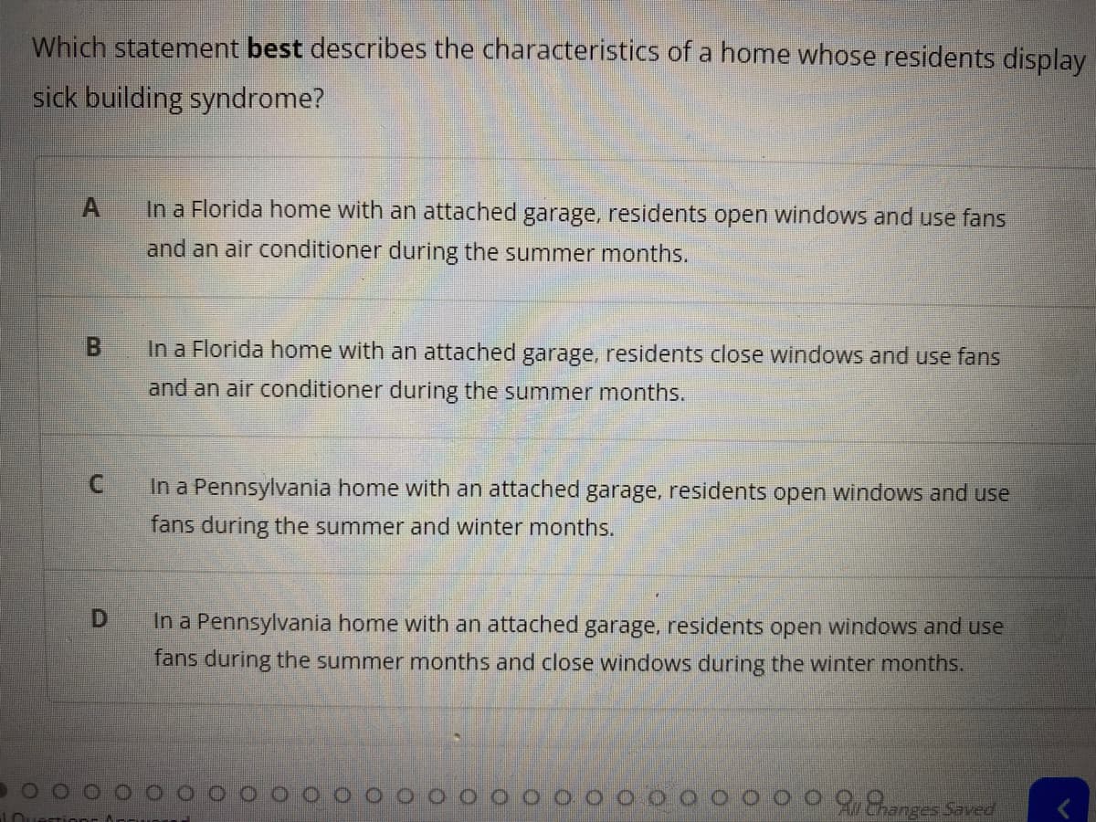 Which statement best describes the characteristics of a home whose residents display
sick building syndrome?
In a Florida home with an attached garage, residents open windows and use fans
and an air conditioner during the summer months.
In a Florida home with an attached garage, residents close windows and use fans
and an air conditioner during the summer months.
In a Pennsylvania home with an attached garage, residents open windows and use
fans during the summer and winter months.
In a Pennsylvania home with an attached garage, residents open windows and use
fans during the summer months and close windows during the winter months.
anges Saved
B,
