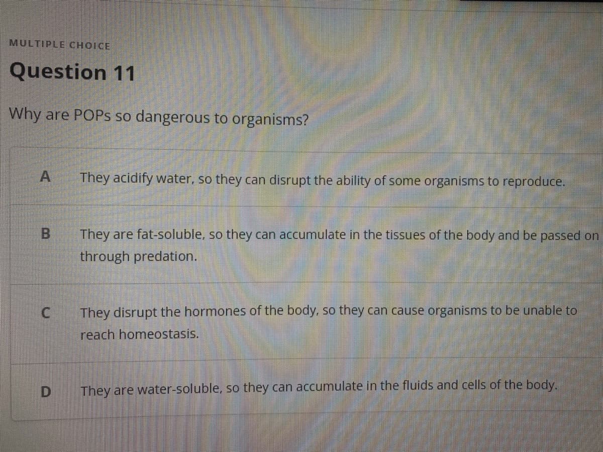 MULTIPLE CHOICE
Question 11
Why are POPS so dangerous to organisms?
They acidify water, so they can disrupt the ability of some organisms to reproduce.
B.
They are fat-soluble, so they can accumulate in the tissues of the body and be passed on
through predation.
They disrupt the hormones of the body, so they can cause organisms to be unable to
reach homeostasis.
They are water-soluble, so they can accumulate in the fluids and cells of the body.
