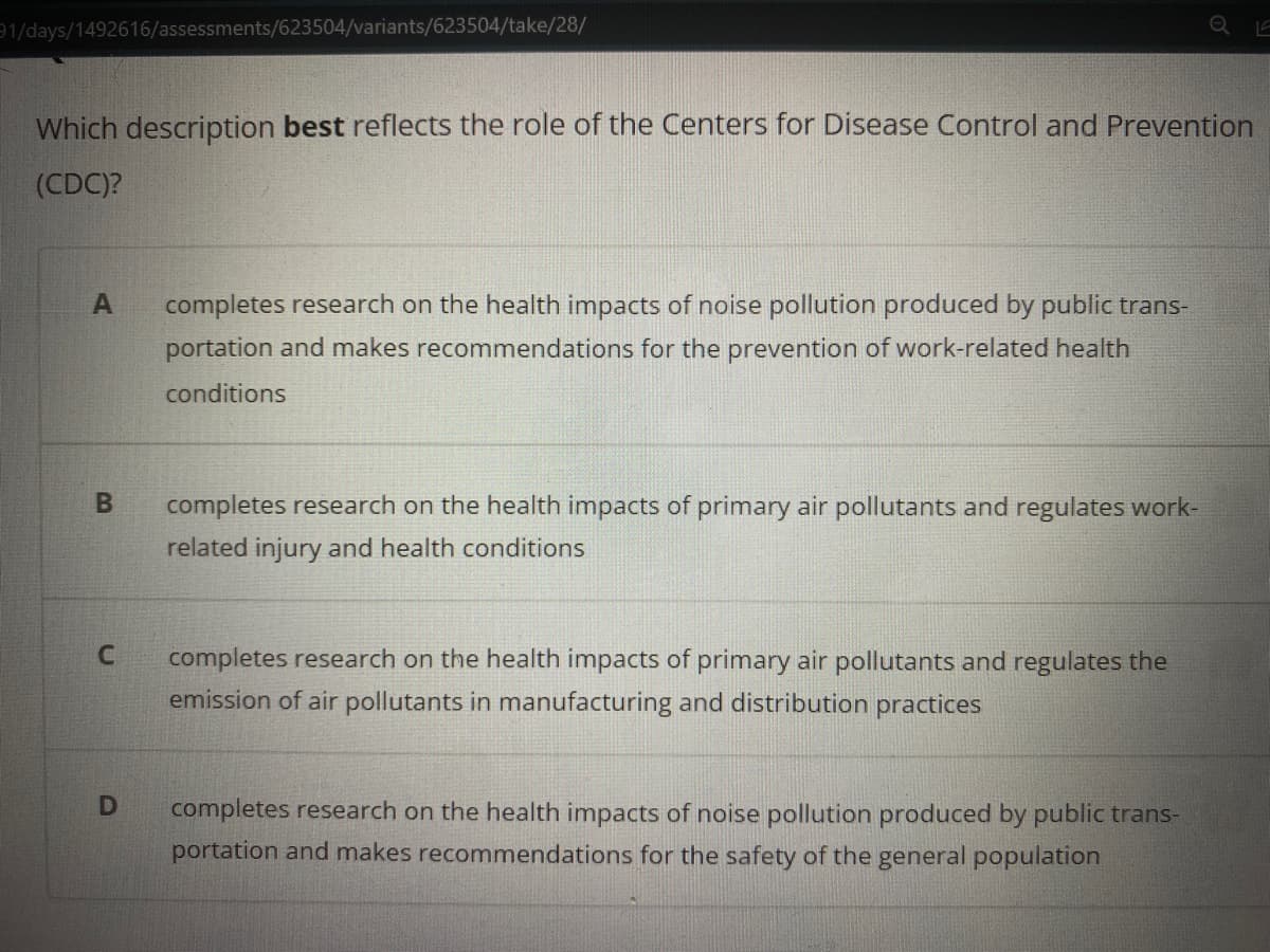 1/days/1492616/assessments/623504/variants/623504/take/28/
Which description best reflects the role of the Centers for Disease Control and Prevention
(CDC)?
completes research on the health impacts of noise pollution produced by public trans-
portation and makes recommendations for the prevention of work-related health
conditions
completes research on the health impacts of primary air pollutants and regulates work-
related injury and health conditions
completes research on the health impacts of primary air pollutants and regulates the
emission of air pollutants in manufacturing and distribution practices
completes research on the health impacts of noise pollution produced by public trans-
portation and makes recommendations for the safety of the general population
