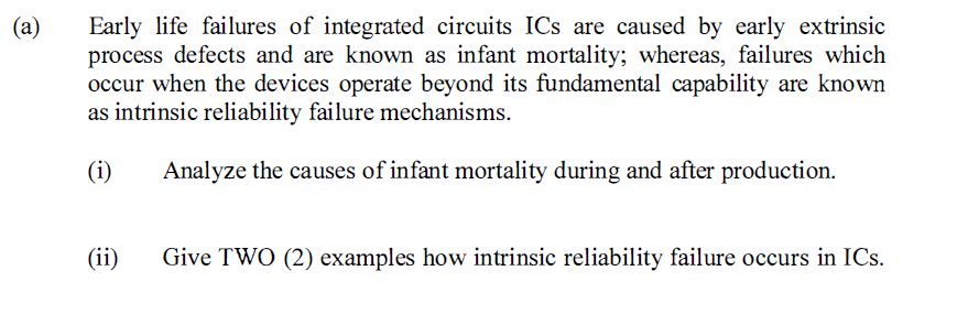 (a)
Early life failures of integrated circuits ICs are caused by early extrinsic
process defects and are known as infant mortality; whereas, failures which
occur when the devices operate beyond its fundamental capability are known
as intrinsic reliability failure mechanisms.
(i)
Analyze the causes of infant mortality during and after production.
(ii)
Give TWO (2) examples how intrinsic reliability failure occurs in ICs.
