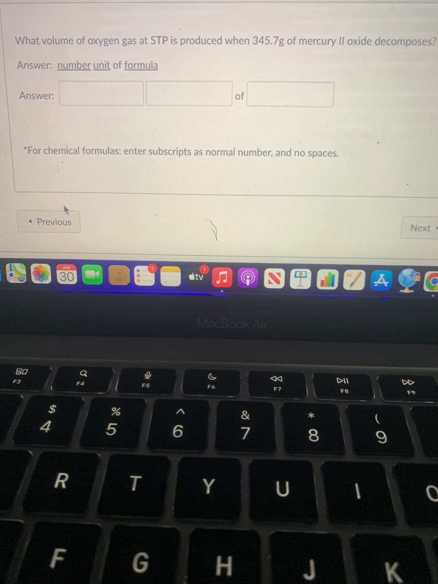 What volume of oxygen gas at STP is produced when 345.7g of mercury Il oxide decomposes?
Answer: number unit of formula
Answer:
F3
*For chemical formulas: enter subscripts as normal number, and no spaces.
< Previous
80
$
4
JAN
30
R
F
Q
F4
%
5
9
F5
T
G
A
6
tv
of
MacBook Air
C
F6
Y
H
&
7
←
F7
с
A
*
8
DII
F8
1
A
-
9
JK
Next-
F9
G
O