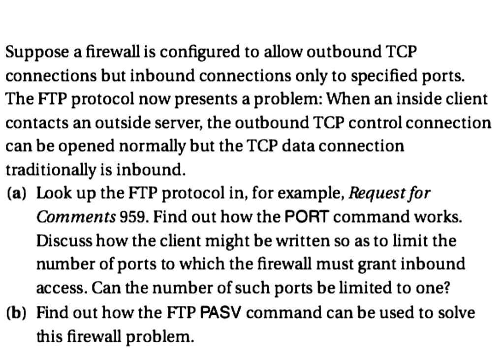 Suppose a firewall is configured to allow outbound TCP
connections but inbound connections only to specified ports.
The FTP protocol now presents a problem: When an inside client
contacts an outside server, the outbound TCP control connection
can be opened normally but the TCP data connection
traditionally is inbound.
(a) Look up the FTP protocol in, for example, Request for
Comments 959. Find out how the PORT command works.
Discuss how the client might be written so as to limit the
number of ports to which the firewall must grant inbound
access. Can the number of such ports be limited to one?
(b) Find out how the FTP PASV command can be used to solve
this firewall problem.