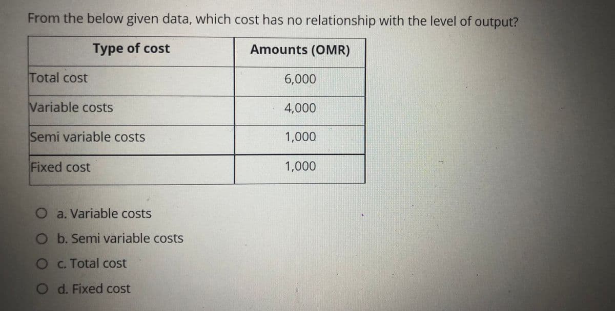 From the below given data, which cost has no relationship with the level of output?
Type of cost
Amounts (OMR)
Total cost
6,000
Variable costs
4,000
Semi variable costs
1,000
Fixed cost
1,000
O a. Variable costs
O b. Semi variable costs
OC. Total cost
Od. Fixed cost

