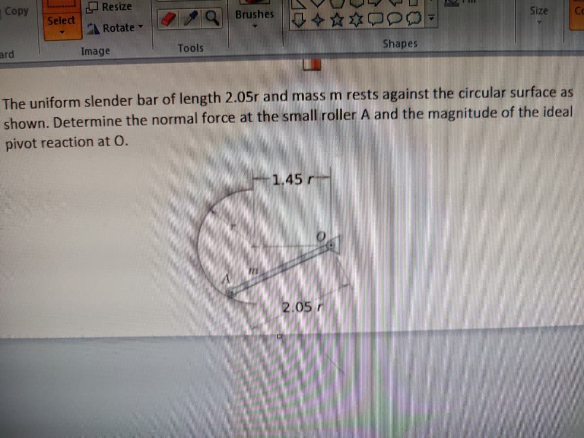 Copy
ard
-----
Select
Resize
Rotate
Image
Tools
Brushes
✰✰✰P
PO
The uniform slender bar of length 2.05r and mass m rests against the circular surface as
shown. Determine the normal force at the small roller A and the magnitude of the ideal
pivot reaction at O.
1.45 r
Shapes
2.05 r
Size
Co