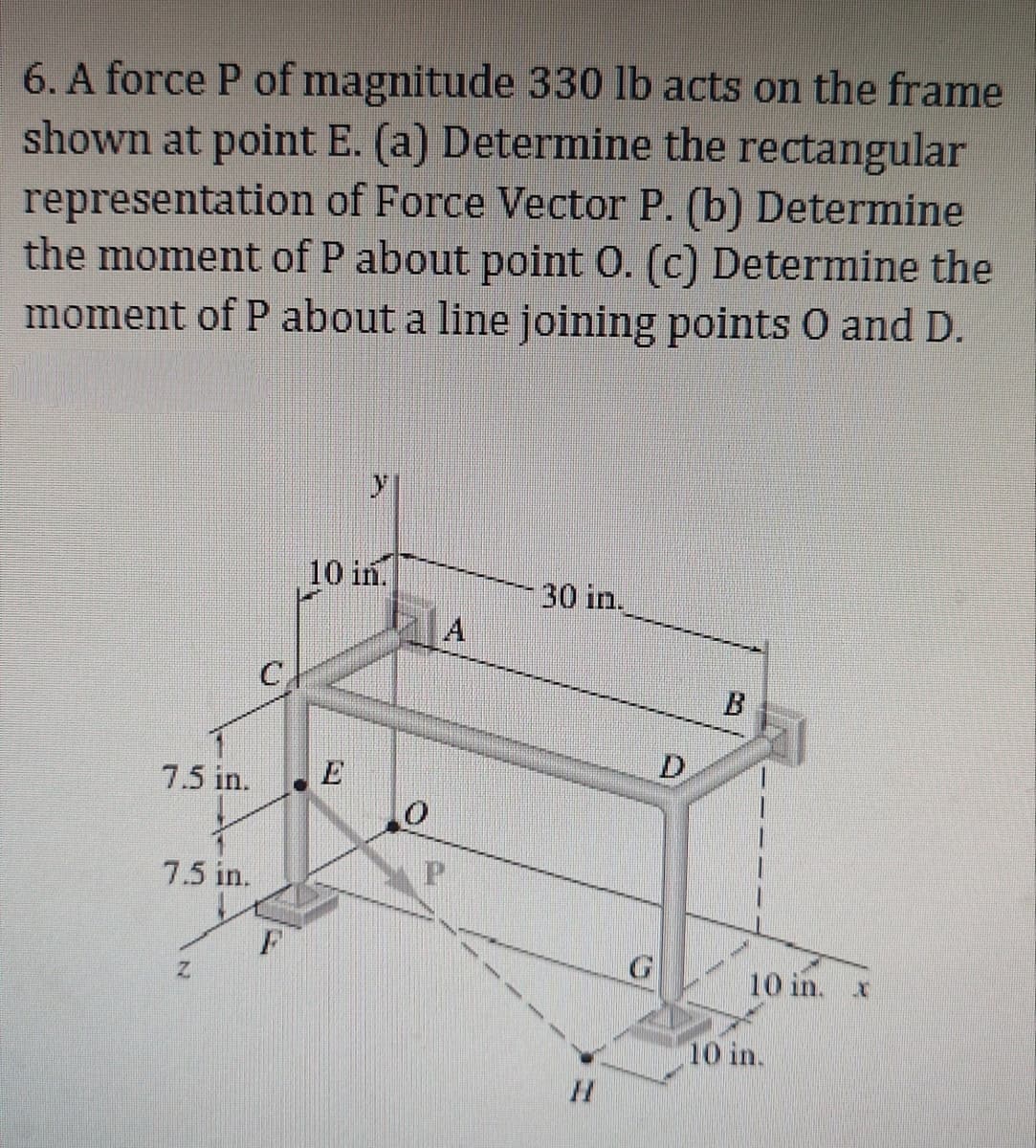 6. A force P of magnitude 330 lb acts on the frame
shown at point E. (a) Determine the rectangular
representation of Force Vector P. (b) Determine
the moment of P about point O. (c) Determine the
moment of P about a line joining points O and D.
7.5 in.
7.5 in.
Z
C
10 in.
0
A
30 in.
G
D
10 in. x
10 in.